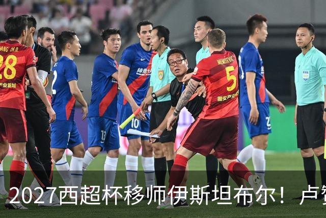 2027西超杯移师伊斯坦布尔！卢赞：西超杯潜在受众超过一亿人
